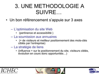 3. UNE METHODOLOGIE A SUIVRE…  Un bon référencement s’appuie sur 3 axes L’optimisation du site Web (pertinence et accessibilité ) La soumission aux annuaires (+ de visiteurs et meilleur positionnement des mots-clés ciblés par l’entreprise) La stratégie de liens (influence + sur le positionnement du site, visiteurs ciblés, évolution en cours donc opportunités…) 