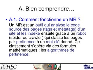 A. Bien comprendre… A.1. Comment fonctionne un MR ? Un MR est un  outil qui analyse le code source des pages (tags et métatags) d’un site et les indexe  ensuite grâce à un  robot  (spider ou crawler) qui classe les pages par  pertinence  à un  mot-clé  donné. Ce classement s’opère via des formules mathématiques : les  algorithmes de pertinence. 