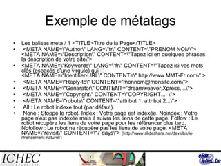 Exemple de métatags Les balises meta / 1 <TITLE>Titre de la Page</TITLE>  <META NAME=\"Author\" LANG=\"fr\" CONTENT=\"PRENOM NOM\"> <META NAME=\"Description\" CONTENT=\"Tapez ici en quelques phrases la description de votre site\">  <META NAME=\"Keywords\" LANG=\"fr\" CONTENT=\"Tapez ici vos mots clés (espacés d'une virgule) qui  correspondent le mieux à votre site\"> <META NAME=\"Identifier-URL\" CONTENT=\" http://www.MMT-Fr.com\" >  <META NAME=\"Reply-to\" CONTENT=“monnom@monsite.com\"> <META NAME=\"Generator\" CONTENT=“dreamweaver,Xpress,...\">  <META NAME=\"Copyright\" CONTENT=\"COPYRIGHT.... \">  <META NAME=\"robots\" CONTENT=\"attribut 1, attribut 2...\">  All : Le robot indexe tout (par défaut). None : Stoppe le robot. Index : Votre page est indexée. Noindex : Votre page n'est pas indexée mais il suivra les liens de cette page. Follow : Le robot récupère les liens de votre page pour les référencer plus tard. Nofollow : Le robot ne récupère pas les liens de votre page. <META NAME=\"revisit\" CONTENT=\"7 days\">  (http://www.slideshare.net/davidbx/le-rfrencement-naturel/) 