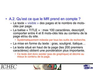 A.2. Qu’est ce que le MR prend en compte ? Le texte  « visible »  des pages et le nombre de mots-clés par page. La balise « TITLE » : max 100 caractères, descriptif, comporter entre 4 et 6 mots-clés liés au contenu de la page et/ou du site. Systématiquement indexée par tous les outils de recherche. La mise en forme du texte : gras, souligné, italique… Le texte situé en haut de la page (les 200 premiers caractères) obtient une pondération plus importante. Ce texte doit donc exister (pas de graphique) et décrire au mieux le contenu de la page. 