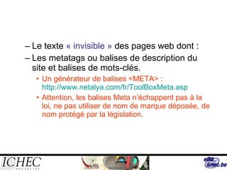 Le texte  « invisible »  des pages web dont : Les metatags ou balises de description du site et balises de mots-clés. Un générateur de balises <META> :  http://www.netalya.com/fr/ToolBoxMeta.asp Attention, les balises Meta n’échappent pas à la loi, ne pas utiliser de nom de marque déposée, de nom protégé par la législation. 