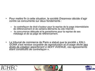 Pour mettre fin à cette situation, la société  Dreamnex  décide d’agir contre sa concurrente sur deux fondements : la contrefaçon de droit d’auteur pour la reprise de la page intermédiaire de référencement et de certains éléments du site Internet ; la concurrence déloyale et le parasitisme pour la reprise de ses métatags et de sa page de référencement. Le tribunal de commerce de Paris a statué que la société «  KALI-GONA s'est rendue coupable de reproduction et d'usage illicite  des droits de création  appartenant à SEXY AVENUE, ces agissements étant constitutifs de contrefaçon  ».  