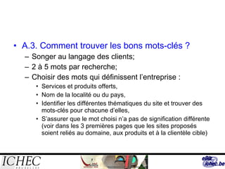 A.3. Comment trouver les bons mots-clés ? Songer au langage des clients; 2 à 5 mots par recherche; Choisir des mots qui définissent l’entreprise : Services et produits offerts, Nom de la localité ou du pays, Identifier les différentes thématiques du site et trouver des mots-clés pour chacune d’elles, S’assurer que le mot choisi n’a pas de signification différente (voir dans les 3 premières pages que les sites proposés soient reliés au domaine, aux produits et à la clientèle cible) 