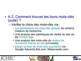 A.3. Comment trouver les bons mots-clés  (suite) ? Vérifier le choix des mots-clés via : Les générateurs de mots-clés gratuits  de certains moteurs de recherche, Une analyse des statistiques de visites du site via les  fichiers logs, Une analyse des mots-clés du  moteur de recherche interne au site  (s’il existe), Elargir sa liste de mots-clés populaires  via : Google Adwords,Ask.com, Metacrawler.com. 