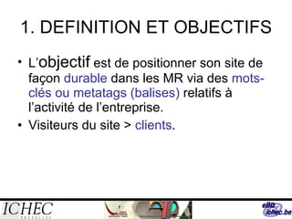 1. DEFINITION ET OBJECTIFS L’ objectif  est de positionner son site de façon  durable  dans les MR via des  mots-clés ou metatags (balises)  relatifs à l’activité de l’entreprise.  Visiteurs du site >  clients . 