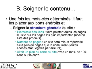 B. Soigner le contenu… Une fois les mots-clés déterminés, il faut les placer aux bons endroits et Soigner la  structure générale  du site : Hiérarchie des liens  : faire pointer toutes les pages du site sur les pages les plus importantes (accueil, liste des produits)… Nombre de pages  : un site sera mieux répertorié s’il a plus de pages que le concurrent (toutes choses étant égales par ailleurs), Avoir un plan ou carte du site  avec un max. de 100 liens sur la carte  