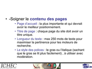 -Soigner le  contenu des pages Page d’accueil  : la plus importante et qui devrait avoir le meilleur positionnement. Titre de page  : chaque page du site doit avoir un titre unique. Longueur du texte  : max 250 mots de texte pour maximiser la pertinence pour les moteurs de recherche. Le style des polices  : le gras ou l’italique (sachant que le gras se lit plus facilement) , à utiliser avec modération. 