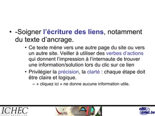 -Soigner  l’écriture des liens , notamment du texte d’ancrage. Ce texte mène vers une autre page du site ou vers un autre site. Veiller à utiliser des  verbes d’actions  qui donnent l’impression à l’internaute de trouver une information/solution lors du clic sur ce lien Privilégier la  précision , la  clarté  : chaque étape doit être claire et logique.  « cliquez ici » ne donne aucune information utile. 
