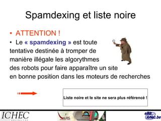 Spamdexing et liste noire ATTENTION ! Le   « spamdexing »  est toute  tentative destinée à tromper de  manière illégale les algorythmes  des robots pour faire apparaître un site  en bonne position dans les moteurs de recherches Liste noire et le site ne sera plus référencé ! 