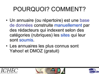POURQUOI? COMMENT? Un annuaire (ou répertoire) est une  base de données  construite  manuellement  par des rédacteurs qui indexent selon des catégories (rubriques) les  sites  qui leur sont  soumis . Les annuaires les plus connus sont Yahoo! et DMOZ (gratuit) 