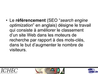 Le  référencement  (SEO  “ search engine optimization ”  en anglais ) désigne le t ravail qui consiste à améliorer le classement d’un site Web dans les moteurs de recherche par rapport à des mots-clés, dans le but d’augmenter le nombre de visiteurs. 