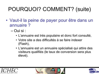 POURQUOI? COMMENT? (suite) Vaut-il la peine de payer pour être dans un annuaire ? Oui si :  L’annuaire est très populaire et donc fort consulté, Votre site a des difficultés à se faire indexer (Flash),  L’annuaire est un annuaire spécialisé qui attire des visiteurs qualifiés (le taux de conversion sera plus élevé). 