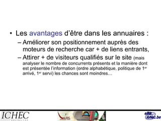 Les  avantages  d’être dans les annuaires : Améliorer son positionnement auprès des moteurs de recherche car + de liens entrants, Attirer + de visiteurs qualifiés sur le site  (mais analyser le nombre de concurrents présents et la manière dont est présentée l’information (ordre alphabétique, politique de 1 er  arrivé, 1 er  servi) les chances sont moindres… 