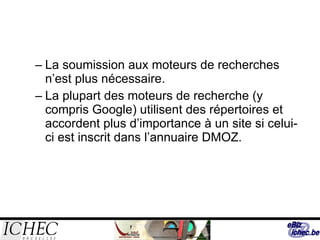 La soumission aux moteurs de recherches n’est plus nécessaire. La plupart des moteurs de recherche (y compris Google) utilisent des répertoires et accordent plus d’importance à un site si celui-ci est inscrit dans l’annuaire DMOZ. 
