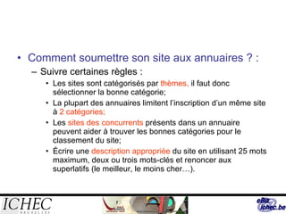 Comment soumettre son site aux annuaires ? : Suivre certaines règles : Les sites sont catégorisés par  thèmes,  il faut donc sélectionner la bonne catégorie;  La plupart des annuaires limitent l’inscription d’un même site à  2 catégories; Les  sites des concurrents  présents dans un annuaire peuvent aider à trouver les bonnes catégories pour le classement du site; Écrire une  description appropriée  du site en utilisant 25 mots maximum, deux ou trois mots-clés et renoncer aux superlatifs (le meilleur, le moins cher…). 