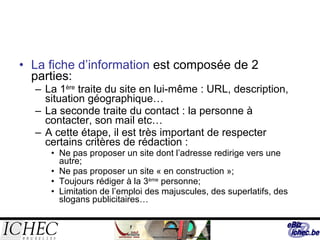 La fiche d’information  est composée de 2 parties: La 1 ère  traite du site en lui-même : URL, description, situation géographique… La seconde traite du contact : la personne à contacter, son mail etc… A cette étape, il est très important de respecter certains critères de rédaction :  Ne pas proposer un site dont l’adresse redirige vers une autre; Ne pas proposer un site « en construction »; Toujours rédiger à la 3 ème  personne; Limitation de l’emploi des majuscules, des superlatifs, des slogans publicitaires… 