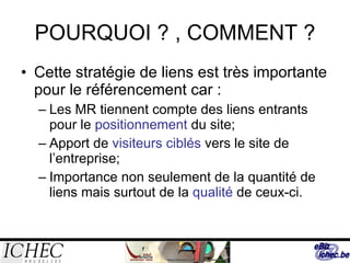 POURQUOI ? , COMMENT ? Cette stratégie de liens est très importante pour le référencement car :  Les MR tiennent compte des liens entrants pour le  positionnement  du site; Apport de  visiteurs ciblés  vers le site de l’entreprise; Importance non seulement de la quantité de liens mais surtout de la  qualité  de ceux-ci. 
