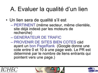 A. Evaluer la qualité d’un lien Un lien sera de qualité s’il est PERTINENT  (même secteur, même clientèle, site déjà indexé par les moteurs de recherche) GENERATEUR DE TRAFIC  PROVENIR DE SITES BIEN COTES  càd ayant un  bon PageRank   (Google donne une cote entre 0 et 10 à une page web. Le PR est déterminé par le nombre de liens entrants qui pointent vers une page.) 