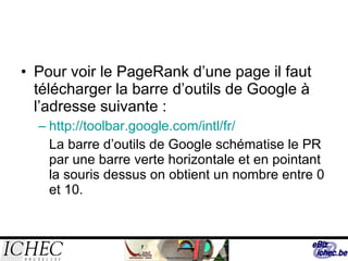 Pour voir le PageRank d’une page il faut télécharger la barre d’outils de Google à l’adresse suivante :  http://toolbar.google.com/intl/fr/ La barre d’outils de Google schématise le PR par une barre verte horizontale et en pointant la souris dessus on obtient un nombre entre 0 et 10. 