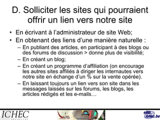 D. Solliciter les sites qui pourraient offrir un lien vers notre site En écrivant à l’administrateur de site Web; En obtenant des liens d’une manière naturelle : En publiant des articles, en participant à des blogs ou des forums de discussion > donne plus de visibilité; En créant un blog; En créant un programme d’affiliation (on encourage les autres sites affiliés à diriger les internautes vers notre site en échange d’un % sur la vente opérée). En laissant toujours un lien vers son site dans les messages laissés sur les forums, les blogs, les articles rédigés et les e-mails… 