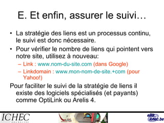 E. Et enfin, assurer le suivi… La stratégie des liens est un processus continu, le suivi est donc nécessaire. Pour vérifier le nombre de liens qui pointent vers notre site, utilisez à nouveau: Link :  www.nom-du-site.com  (dans Google) Linkdomain :  www.mon-nom-de-site.+com  (pour Yahoo!) Pour faciliter le suivi de la stratégie de liens il existe des logiciels spécialisés (et payants) comme OptiLink ou Arelis 4. 