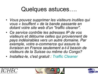 Quelques astuces…. Vous pouvez supprimer les visiteurs inutiles qui vous « bouffent » de la bande passante en dotant votre site web d'un "traffic cleaner".  Ce service contrôle les adresses IP de vos visiteurs et détourne celles qui proviennent de pays indésirables vers un autre domaine. Par exemple, votre e-commerce qui assure la livraison en France seulement a-t-il besoin de visiteurs de la Suisse ou même du Congo? Installez-le, c'est gratuit :  Traffic   Cleaner   