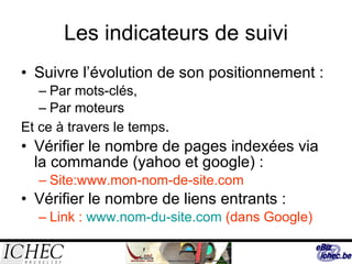 Les indicateurs de suivi Suivre l’évolution de son positionnement : Par mots-clés, Par moteurs Et ce à travers le temps . Vérifier le nombre de pages indexées via la commande (yahoo et google) : Site:www.mon-nom-de-site.com Vérifier le nombre de liens entrants : Link :  www.nom-du-site.com  (dans Google) 