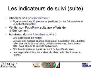 Les indicateurs de suivi (suite) Observer son  positionnement  : Figurer parmi les 10 premières positions (ou les 30 premiers si le mot est compétitif) Vérifier son  PageRank  suite aux efforts de référencement, Au niveau du  site lui-même  suivre : Les statistiques de visites,  Le suivi des actions posées (formulaire, newsletter, etc…) et les relier aux outils de marketing utilisés (annonces, liens, mots-clés) pour obtenir le taux de conversion. Nombre de visiteurs qui reviennent (V.Ajoutée du site), Les pages d’entrées, de sorties et celles où le client passe à l’achat. 