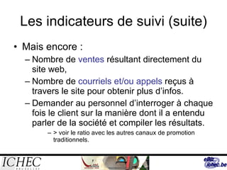 Les indicateurs de suivi (suite) Mais encore : Nombre de  ventes  résultant directement du site web, Nombre de  courriels et/ou appels  reçus à travers le site pour obtenir plus d’infos. Demander au personnel d’interroger à chaque fois le client sur la manière dont il a entendu parler de la société et compiler les résultats. > voir le ratio avec les autres canaux de promotion traditionnels. 