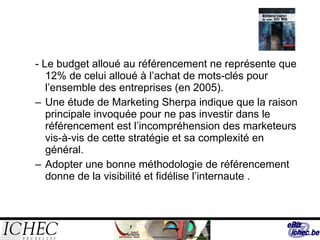 - Le budget alloué au référencement ne représente que 12% de celui alloué à l’achat de mots-clés pour l’ensemble des entreprises (en 2005). Une étude de Marketing Sherpa indique que la raison principale invoquée pour ne pas investir dans le référencement est l’incompréhension des marketeurs vis-à-vis de cette stratégie et sa complexité en général. Adopter une bonne méthodologie de référencement donne de la visibilité et fidélise l’internaute .  