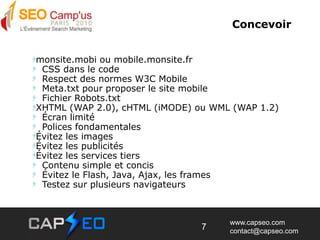 Concevoirmonsite.mobi ou mobile.monsite.fr  CSS dans le code  Respect des normes W3C Mobile  Meta.txt pour proposer le site mobile  Fichier Robots.txtXHTML (WAP 2.0), cHTML (iMODE) ou WML (WAP 1.2)  Écran limité  Polices fondamentalesÉvitez les imagesÉvitez les publicitésÉvitez les services tiers   Contenu simple et concis   Évitez le Flash, Java, Ajax, les frames  Testez sur plusieurs navigateurs7