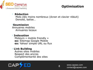 Optimisation  Rédaction    Mots clés moins nombreux (écran et clavier réduit)    Densité, balise…SoumissionAnnuaires mobiles    Annuaires locaux    Indexation    Moteurs « mobile friendly »   ex: Sitemap Google Mobile   ex: Yahoo! simple URL ou flux Link Building   Autres sites mobiles   Respect des ancres   Complémentarité des sites8
