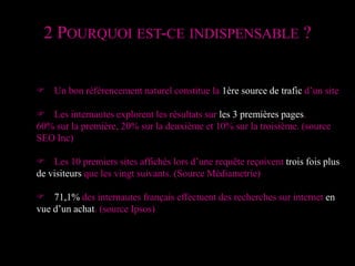2 Pourquoi est-ce indispensable ?F 	Un bon référencement naturel constitue la 1ère source de trafic d’un siteF	Les internautes explorent les résultats sur les 3 premières pages.60% sur la première, 20% sur la deuxième et 10% sur la troisième. (source SEO Inc)F	Les 10 premiers sites affichés lors d’une requête reçoivent trois fois plus de visiteurs que les vingt suivants. (Source Médiametrie)F	71,1% des internautes français effectuent des recherches sur internet en vue d’un achat. (source Ipsos)