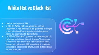 White Hat vs Black Hat
● Il existe deux types de SEO :
● Le SEO dit "White Hat", que vous êtes en train
d'apprendre. Il vise à respecter les guidelines de Google
et à être le plus efficace possible sur le long terme
malgré les changements d'algorithme ;
● Le SEO dit "Black-Hat", que nous ne traiterons pas ici :
il s'agit de techniques visant à "tromper" les moteurs
de recherche pour arriver plus vite en première place.
Vous en avez sûrement déjà entendu parlé : créer des
centaines de liens sur les forums, écrire du texte blanc
sur fond blanc, etc.
 