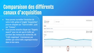 Comparaison des différents
canaux d'acquisition
● Vous pouvez surveiller l'évolution de
votre trafic grâce à l'onglet "Acquisition",
puis en cliquant sur "Tout le trafic", puis
sur "Canaux".
● Vous pouvez ensuite cliquer sur "Organic
search" pour ne voir que le trafic qui
provient des moteurs de recherche, dit
"trafic organique". Commencez par
vérifier que votre trafic organique évolue
dans le bon sens.
 