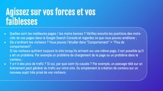 Agissez sur vos forces et vos
faiblesses
● Quelles sont les meilleures pages / les moins bonnes ? Vérifiez ensuite les positions des mots-
clés de ces pages dans la Google Search Console et regardez ce que vous pouvez améliorer ;
● Où s'arrêtent les visiteurs ? Vous pouvez l'étudier dans "Comportement" > "Flux de
comportement".
Si les visiteurs quittent toujours le site lorsqu'ils arrivent sur une même page, il est possible qu'il
y ait un problème. Par exemple un problème de chargement de la page ou un problème dans le
contenu ;
● Y a-t-il des pics de trafic ? Si oui, par quoi sont-ils causés ? Par exemple, un passage télé sur un
événement peut générer du trafic sur votre site. Ou simplement la création de contenu sur un
nouveau sujet très prisé de vos visiteurs.
 