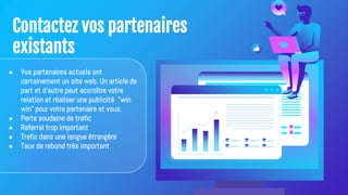 Contactez vos partenaires
existants
● Vos partenaires actuels ont
certainement un site web. Un article de
part et d'autre peut accroître votre
relation et réaliser une publicité "win
win" pour votre partenaire et vous.
● Perte soudaine de trafic
● Referral trop important
● Trafic dans une langue étrangère
● Taux de rebond très important
 