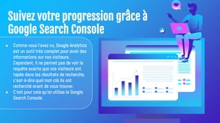 Suivez votre progression grâce à
Google Search Console
● Comme vous l'avez vu, Google Analytics
est un outil très complet pour avoir des
informations sur vos visiteurs.
Cependant, il ne permet pas de voir la
requête exacte que vos visiteurs ont
tapée dans les résultats de recherche,
c'est-à-dire quel mot-clé ils ont
recherché avant de vous trouver.
● C'est pour cela qu'on utilise la Google
Search Console.
 