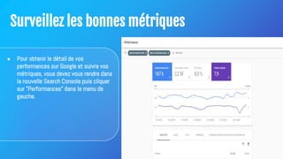Surveillez les bonnes métriques
● Pour obtenir le détail de vos
performances sur Google et suivre vos
métriques, vous devez vous rendre dans
la nouvelle Search Console puis cliquer
sur "Performances" dans le menu de
gauche.
 