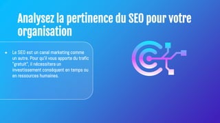 Analysez la pertinence du SEO pour votre
organisation
● Le SEO est un canal marketing comme
un autre. Pour qu'il vous apporte du trafic
"gratuit", il nécessitera un
investissement conséquent en temps ou
en ressources humaines.
 