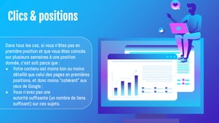 Clics & positions
Dans tous les cas, si vous n'êtes pas en
première position et que vous êtes coincés
sur plusieurs semaines à une position
donnée, c'est soit parce que :
● Votre contenu est moins bon ou moins
détaillé que celui des pages en premières
positions, et donc moins "cohérent" aux
yeux de Google ;
● Vous n'avez pas une
autorité suffisante (un nombre de liens
suffisant) sur ces sujets.
 