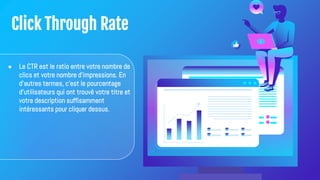 Click Through Rate
● Le CTR est le ratio entre votre nombre de
clics et votre nombre d'impressions. En
d'autres termes, c'est le pourcentage
d'utilisateurs qui ont trouvé votre titre et
votre description suffisamment
intéressants pour cliquer dessus.
 