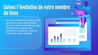 Suivez l'évolution de votre nombre
de liens
● Pour suivre l'évolution de vos liens, il faut
aller dans la nouvelle Search Console
(attention, cette fonctionnalité est aussi
disponible dans l'ancienne, mais
privilégiez la nouvelle) puis cliquez sur
"Liens" dans le menu de gauche.
 
