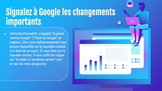 Signalez à Google les changements
importants
● Cette fonctionnalité s'appelle "Explorer
comme Google" ("Fetch as Google" en
anglais). Elle n'est malheureusement pas
encore disponible sur la nouvelle console
à la date de ce cours. Si vous êtes sur la
nouvelle version, il vous suffit de cliquer
sur "Accéder à l'ancienne version" tout
en bas du menu de gauche.
 