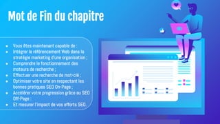 Mot de Fin du chapitre
● Vous êtes maintenant capable de :
● Intégrer le référencement Web dans la
stratégie marketing d'une organisation ;
● Comprendre le fonctionnement des
moteurs de recherche ;
● Effectuer une recherche de mot-clé ;
● Optimiser votre site en respectant les
bonnes pratiques SEO On-Page ;
● Accélérer votre progression grâce au SEO
Off-Page :
● Et mesurer l'impact de vos efforts SEO.
 