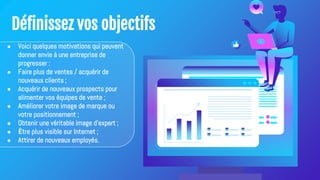 Définissez vos objectifs
● Voici quelques motivations qui peuvent
donner envie à une entreprise de
progresser :
● Faire plus de ventes / acquérir de
nouveaux clients ;
● Acquérir de nouveaux prospects pour
alimenter vos équipes de vente ;
● Améliorer votre image de marque ou
votre positionnement ;
● Obtenir une véritable image d'expert ;
● Être plus visible sur Internet ;
● Attirer de nouveaux employés.
 