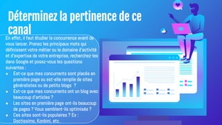 Déterminez la pertinence de ce
canal
En effet, il faut étudier la concurrence avant de
vous lancer. Prenez les principaux mots qui
définissent votre métier ou le domaine d'activité
et d'expertise de votre entreprise, recherchez-les
dans Google et posez-vous les questions
suivantes :
● Est-ce que mes concurrents sont placés en
première page ou est-elle remplie de sites
généralistes ou de petits blogs ?
● Est-ce que mes concurrents ont un blog avec
beaucoup d'articles ?
● Les sites en première page ont-ils beaucoup
de pages ? Vous semblent-ils optimisés ?
● Ces sites sont-ils populaires ? Ex :
Doctissimo, Konbini, etc.
 