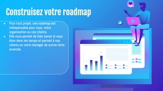 Construisez votre roadmap
● Pour tout projet, une roadmap est
indispensable pour vous, votre
organisation ou vos clients.
● Elle vous permet de bien savoir si vous
êtes dans les temps et permet à vos
clients ou votre manager de suivre votre
avancée.
 