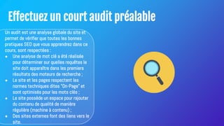 Effectuez un court audit préalable
Un audit est une analyse globale du site et
permet de vérifier que toutes les bonnes
pratiques SEO que vous apprendrez dans ce
cours, sont respectées :
● Une analyse de mot clé a été réalisée
pour déterminer sur quelles requêtes le
site doit apparaître dans les premiers
résultats des moteurs de recherche ;
● Le site et les pages respectent les
normes techniques dites "On-Page" et
sont optimisés pour les mots clés ;
● Le site possède un espace pour rajouter
du contenu de qualité de manière
régulière (machine à contenu) ;
● Des sites externes font des liens vers le
site.
 