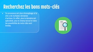 Recherchez les bons mots-clés
● Ce processus est plus chronophage si le
site a de multiples domaines
d'actions. En effet, plus le domaine est
spécialisé, plus le champ lexical et donc
les possibilités de mots-clés sont
limités.
 